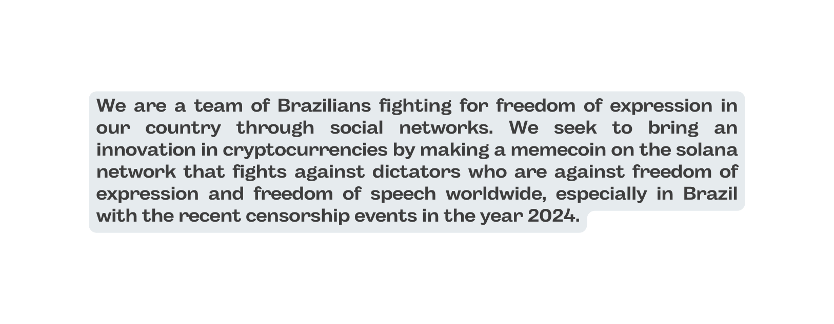 We are a team of Brazilians fighting for freedom of expression in our country through social networks We seek to bring an innovation in cryptocurrencies by making a memecoin on the solana network that fights against dictators who are against freedom of expression and freedom of speech worldwide especially in Brazil with the recent censorship events in the year 2024
